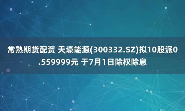 常熟期货配资 天壕能源(300332.SZ)拟10股派0.559999元 于7月1日除权除息