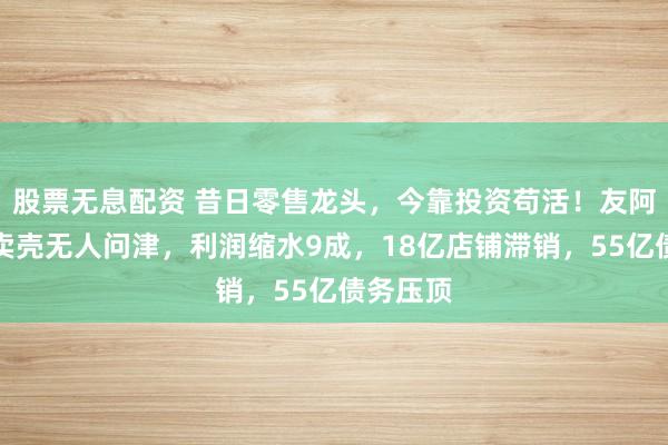 股票无息配资 昔日零售龙头，今靠投资苟活！友阿股份：卖壳无人问津，利润缩水9成，18亿店铺滞销，55亿债务压顶