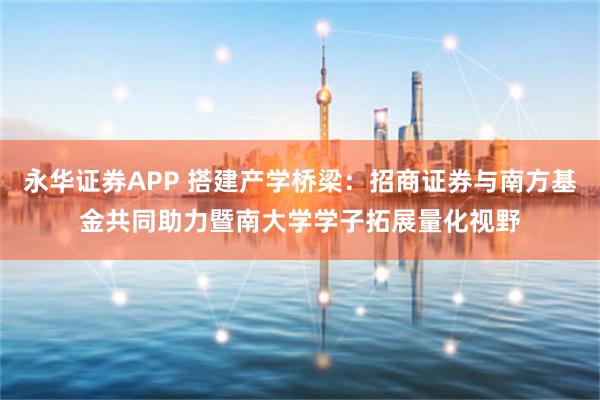 永华证券APP 搭建产学桥梁：招商证券与南方基金共同助力暨南大学学子拓展量化视野